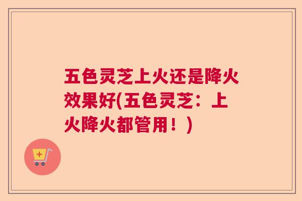 五色灵芝上火还是降火效果好(五色灵芝：上火降火都管用！)