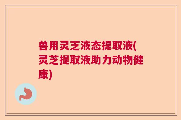 兽用灵芝液态提取液(灵芝提取液助力动物健康)