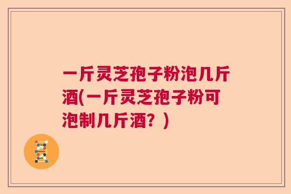 一斤灵芝孢子粉泡几斤酒(一斤灵芝孢子粉可泡制几斤酒？)