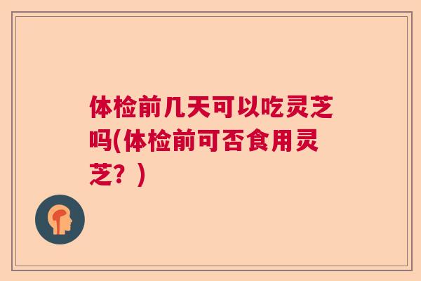体检前几天可以吃灵芝吗(体检前可否食用灵芝？)