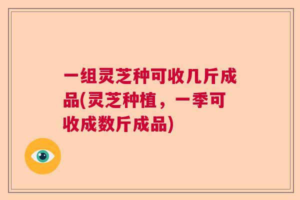 一组灵芝种可收几斤成品(灵芝种植，一季可收成数斤成品)