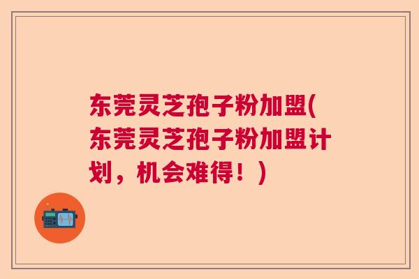东莞灵芝孢子粉加盟(东莞灵芝孢子粉加盟计划，机会难得！)