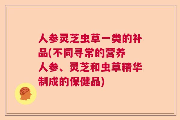 人参灵芝虫草一类的补品(不同寻常的营养 人参、灵芝和虫草精华制成的保健品)