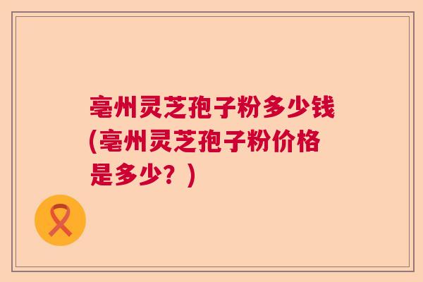 亳州灵芝孢子粉多少钱(亳州灵芝孢子粉价格是多少？)