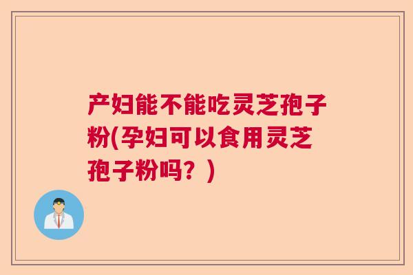产妇能不能吃灵芝孢子粉(孕妇可以食用灵芝孢子粉吗？)