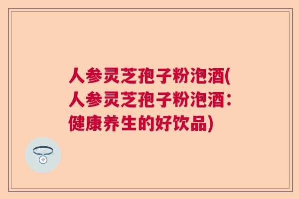 人参灵芝孢子粉泡酒(人参灵芝孢子粉泡酒：健康养生的好饮品)