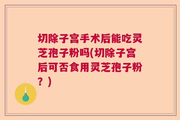 切除子宫手术后能吃灵芝孢子粉吗(切除子宫后可否食用灵芝孢子粉？)