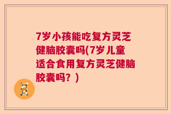 7岁小孩能吃复方灵芝健脑胶囊吗(7岁儿童适合食用复方灵芝健脑胶囊吗？)