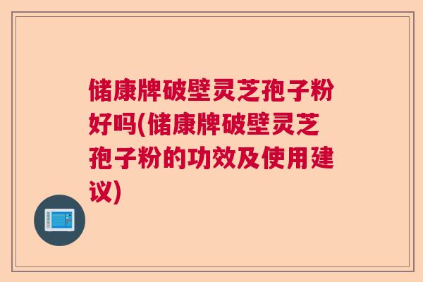 储康牌破壁灵芝孢子粉好吗(储康牌破壁灵芝孢子粉的功效及使用建议)
