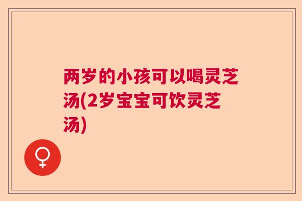 两岁的小孩可以喝灵芝汤(2岁宝宝可饮灵芝汤)