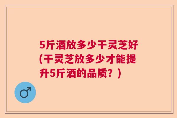 5斤酒放多少干灵芝好(干灵芝放多少才能提升5斤酒的品质？)