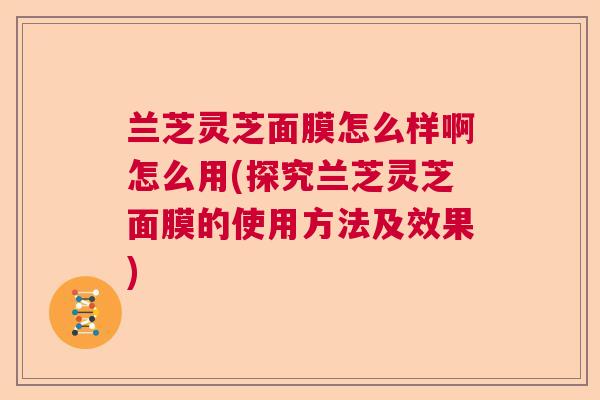 兰芝灵芝面膜怎么样啊怎么用(探究兰芝灵芝面膜的使用方法及效果)