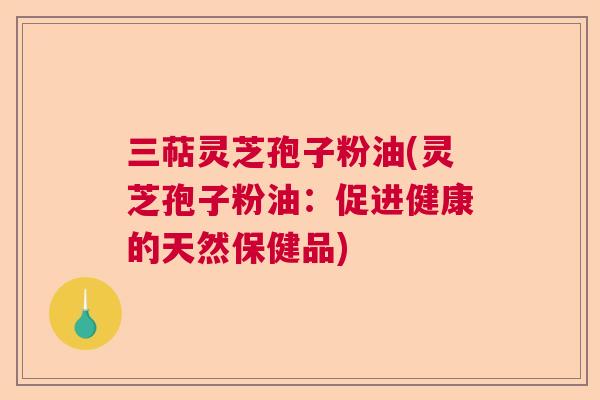 三萜灵芝孢子粉油(灵芝孢子粉油：促进健康的天然保健品)