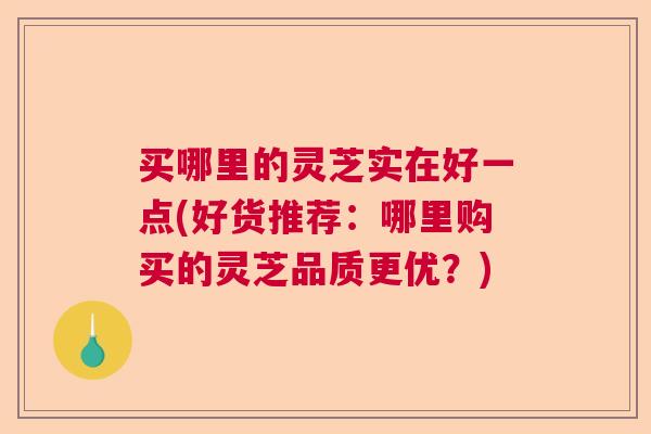 买哪里的灵芝实在好一点(好货推荐：哪里购买的灵芝品质更优？)