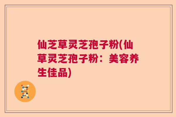 仙芝草灵芝孢子粉(仙草灵芝孢子粉：美容养生佳品)