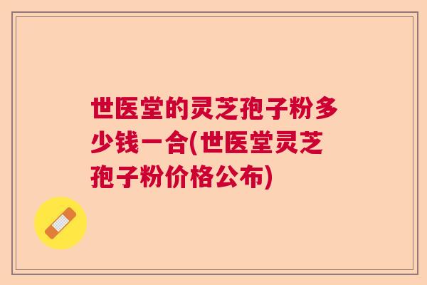 世医堂的灵芝孢子粉多少钱一合(世医堂灵芝孢子粉价格公布)