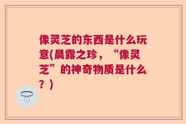像灵芝的东西是什么玩意(晨露之珍，“像灵芝”的神奇物质是什么？)