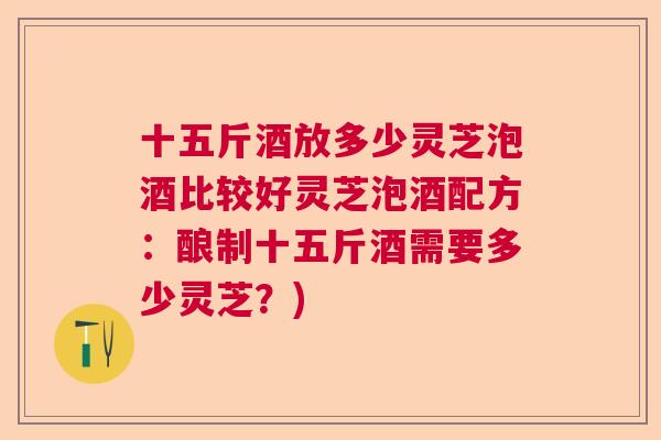 十五斤酒放多少灵芝泡酒比较好灵芝泡酒配方：酿制十五斤酒需要多少灵芝？)