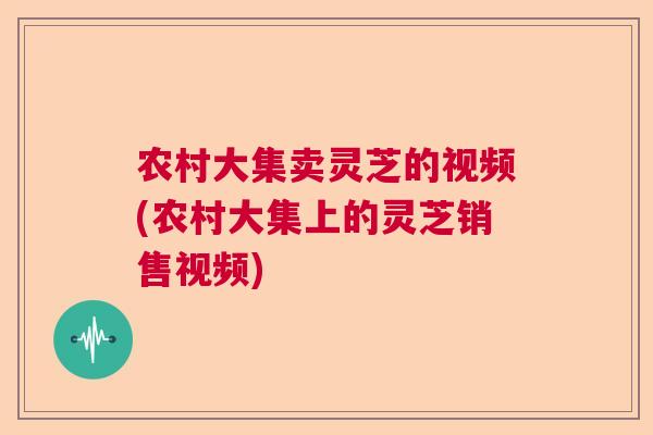 农村大集卖灵芝的视频(农村大集上的灵芝销售视频)