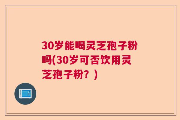 30岁能喝灵芝孢子粉吗(30岁可否饮用灵芝孢子粉？)