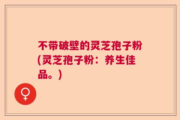 不带破壁的灵芝孢子粉(灵芝孢子粉：养生佳品。)