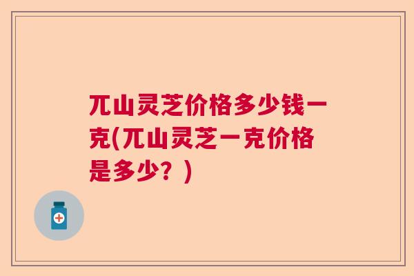 兀山灵芝价格多少钱一克(兀山灵芝一克价格是多少？)