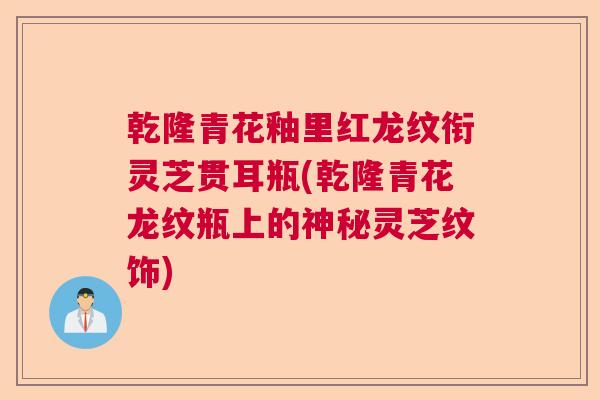 乾隆青花釉里红龙纹衔灵芝贯耳瓶(乾隆青花龙纹瓶上的神秘灵芝纹饰)