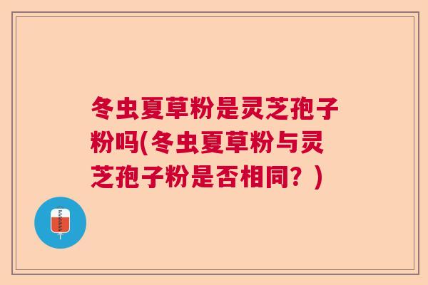 冬虫夏草粉是灵芝孢子粉吗(冬虫夏草粉与灵芝孢子粉是否相同？)