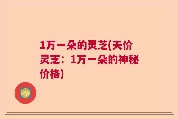 1万一朵的灵芝(天价灵芝：1万一朵的神秘价格)
