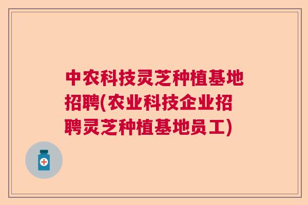 中农科技灵芝种植基地招聘(农业科技企业招聘灵芝种植基地员工)