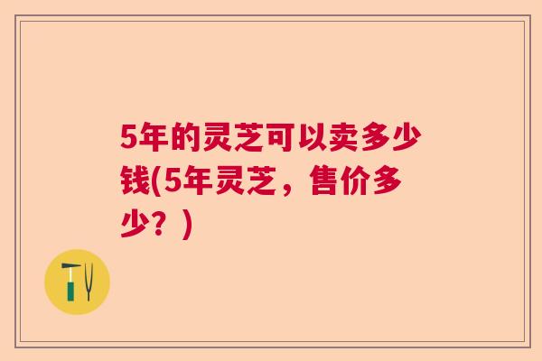 5年的灵芝可以卖多少钱(5年灵芝，售价多少？)
