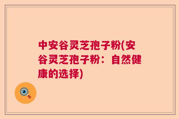 中安谷灵芝孢子粉(安谷灵芝孢子粉：自然健康的选择)