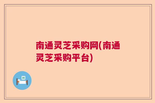 南通灵芝采购网(南通灵芝采购平台)