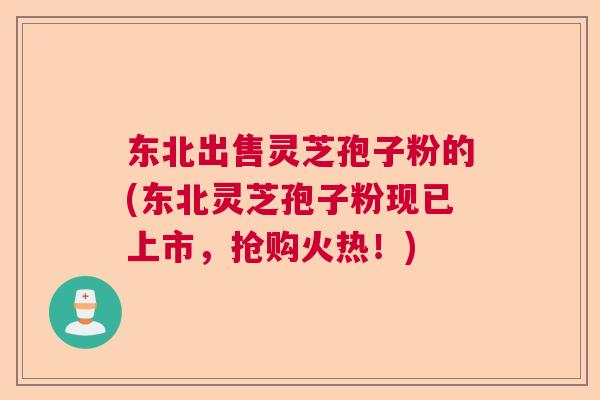 东北出售灵芝孢子粉的(东北灵芝孢子粉现已上市，抢购火热！)