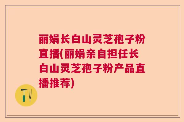 丽娟长白山灵芝孢子粉直播(丽娟亲自担任长白山灵芝孢子粉产品直播推荐)