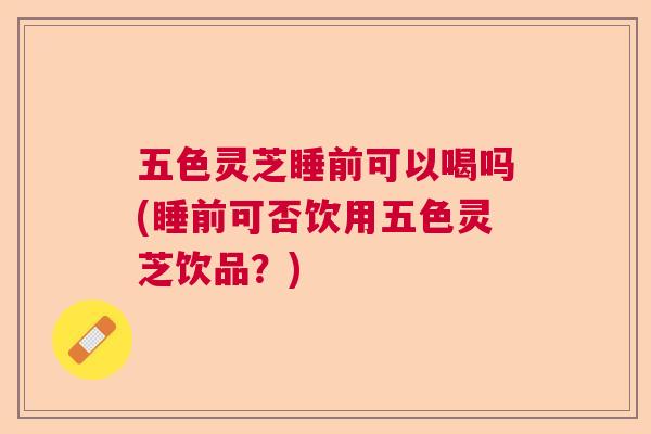 五色灵芝睡前可以喝吗(睡前可否饮用五色灵芝饮品？)