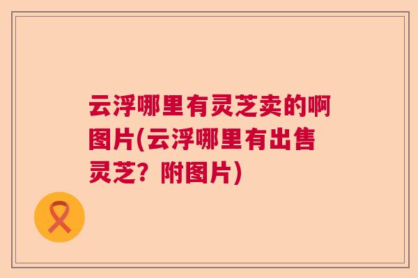 云浮哪里有灵芝卖的啊图片(云浮哪里有出售灵芝？附图片)