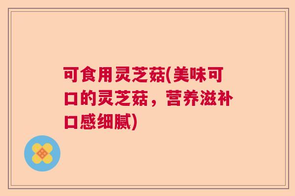 可食用灵芝菇(美味可口的灵芝菇，营养滋补口感细腻)