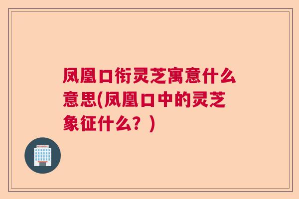 凤凰口衔灵芝寓意什么意思(凤凰口中的灵芝象征什么？)