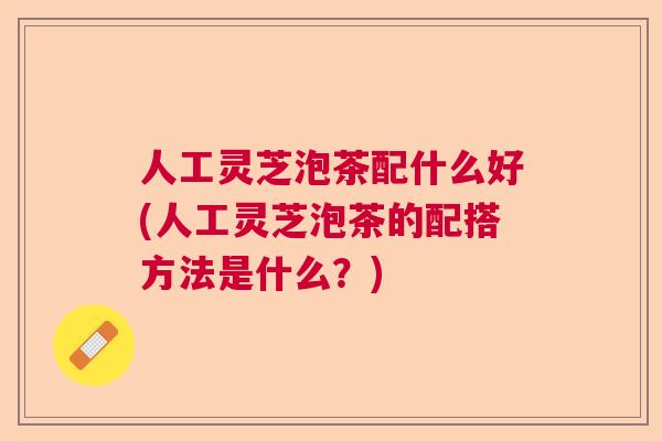 人工灵芝泡茶配什么好(人工灵芝泡茶的配搭方法是什么？)