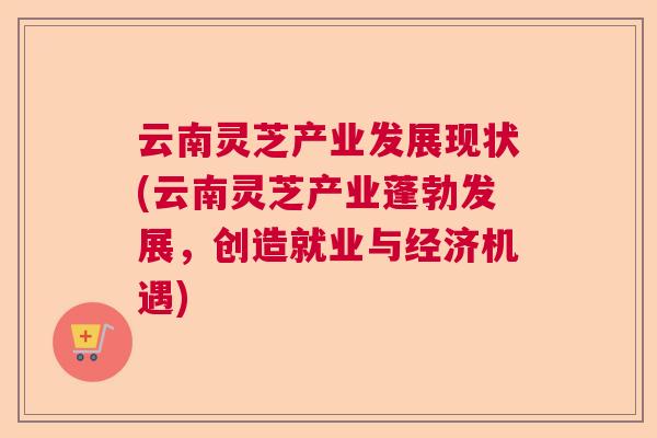 云南灵芝产业发展现状(云南灵芝产业蓬勃发展，创造就业与经济机遇)