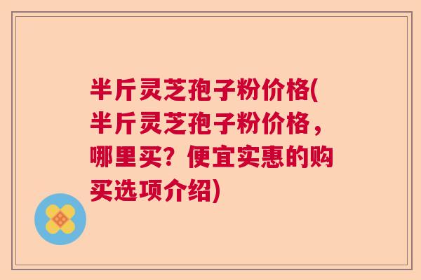 半斤灵芝孢子粉价格(半斤灵芝孢子粉价格，哪里买？便宜实惠的购买选项介绍)