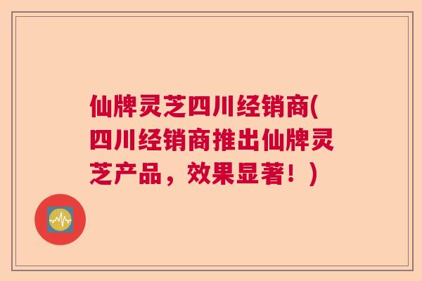 仙牌灵芝四川经销商(四川经销商推出仙牌灵芝产品，效果显著！)