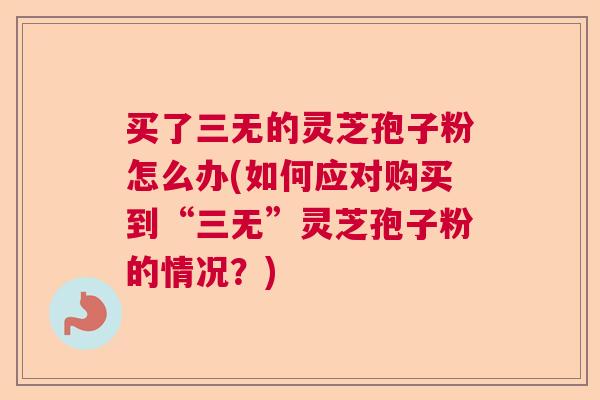 买了三无的灵芝孢子粉怎么办(如何应对购买到“三无”灵芝孢子粉的情况？)
