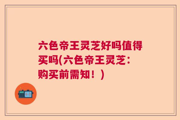 六色帝王灵芝好吗值得买吗(六色帝王灵芝：购买前需知！)