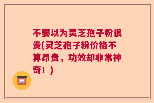 不要以为灵芝孢子粉很贵(灵芝孢子粉价格不算昂贵，功效却非常神奇！)