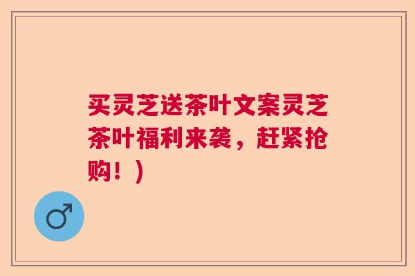 买灵芝送茶叶文案灵芝茶叶福利来袭，赶紧抢购！)