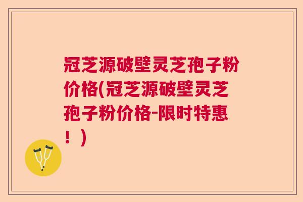 冠芝源破壁灵芝孢子粉价格(冠芝源破壁灵芝孢子粉价格-限时特惠！)