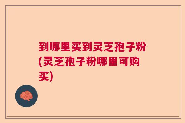 到哪里买到灵芝孢子粉(灵芝孢子粉哪里可购买)