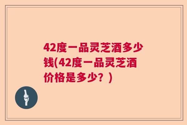 42度一品灵芝酒多少钱(42度一品灵芝酒价格是多少？)